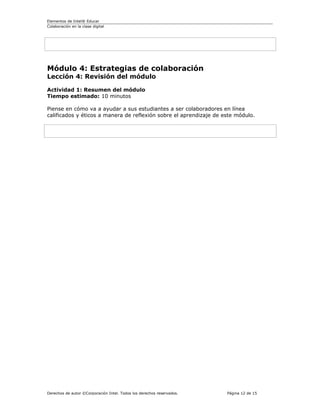 Elementos de Intel® Educar
Colaboración en la clase digital




Módulo 4: Estrategias de colaboración
Lección 4: Revisión del módulo

Actividad 1: Resumen del módulo
Tiempo estimado: 10 minutos

Piense en cómo va a ayudar a sus estudiantes a ser colaboradores en línea
calificados y éticos a manera de reflexión sobre el aprendizaje de este módulo.




Derechos de autor ©Corporación Intel. Todos los derechos reservados.   Página 12 de 15
 
