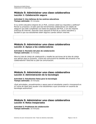Elementos de Intel® Educar
Colaboración en la clase digital



Módulo 5: Administrar una clase colaborativa
Lección 1: Colaboración segura

Actividad 2: Una defensa de los centros educativos
Tiempo estimado: 15 minutos

Si su centro educativo dispone de un PUA, ¿conoce usted sus requisitos y políticas?
Revise su proyecto y el plan para las herramientas colaborativas con objeto de
asegurar que está cumpliendo con todos los aspectos del PUA, o con las mejores
prácticas de Internet. Describa cómo apoyará el PUA de su centro educativo y
ayudará a que sus estudiantes estén seguros cuando utilicen Internet.




Módulo 5: Administrar una clase colaborativa
Lección 2: Apoyo a los colaboradores

Actividad 2: Revisión del plan de colaboración
Tiempo estimado: 15 minutos

Abra la Lista de cotejo de colaboración y resalte las secciones de la lista de cotejo
que aplican para su proyecto. ¿Cómo les comunicará los detalles del proyecto a los
colaboradores? Describa su plan de comunicación.




Módulo 5: Administrar una clase colaborativa
Lección 3: Administración de la tecnología

Actividad 2: Estudiantes listos para la tecnología
Tiempo estimado: 10 minutos

¿Qué actividades, procedimientos o apoyo para el estudiante creará o incorporará en
su rutina de clase para ayudar a los estudiantes a que conviertan en usuarios de
tecnología autónomos?




Módulo 5: Administrar una clase colaborativa
Lección 4: Retos inesperados

Actividad 2: Problemas de colaboración
Tiempo estimado: 10 minutos




Derechos de autor ©Corporación Intel. Todos los derechos reservados.   Página 13 de 15
 