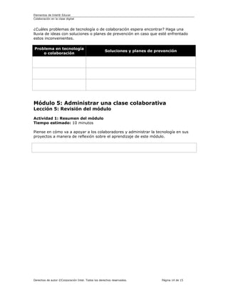 Elementos de Intel® Educar
Colaboración en la clase digital



¿Cuáles problemas de tecnología o de colaboración espera encontrar? Haga una
lluvia de ideas con soluciones o planes de prevención en caso que esté enfrentado
estos inconvenientes.

Problema en tecnología
                                                   Soluciones y planes de prevención
    o colaboración




Módulo 5: Administrar una clase colaborativa
Lección 5: Revisión del módulo

Actividad 1: Resumen del módulo
Tiempo estimado: 10 minutos

Piense en cómo va a apoyar a los colaboradores y administrar la tecnología en sus
proyectos a manera de reflexión sobre el aprendizaje de este módulo.




Derechos de autor ©Corporación Intel. Todos los derechos reservados.         Página 14 de 15
 