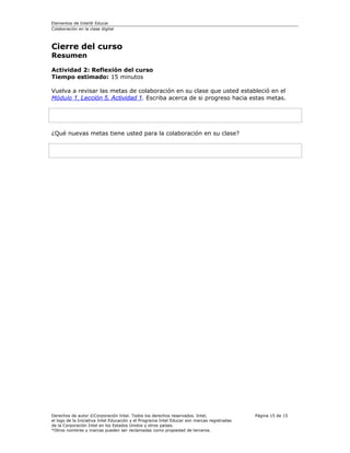 Elementos de Intel® Educar
Colaboración en la clase digital



Cierre del curso
Resumen

Actividad 2: Reflexión del curso
Tiempo estimado: 15 minutos

Vuelva a revisar las metas de colaboración en su clase que usted estableció en el
Módulo 1, Lección 5, Actividad 1. Escriba acerca de si progreso hacia estas metas.




¿Qué nuevas metas tiene usted para la colaboración en su clase?




Derechos de autor ©Corporación Intel. Todos los derechos reservados. Intel,                  Página 15 de 15
el logo de la Iniciativa Intel Educación y el Programa Intel Educar son marcas registradas
de la Corporación Intel en los Estados Unidos y otros países.
*Otros nombres y marcas pueden ser reclamadas como propiedad de terceros.
 
