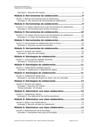 Elementos de Intel® Educar
Colaboración en la clase digital



     Actividad 1: Resumen del módulo.................................................................8

Módulo 3: Herramientas de colaboración...................................9
  Lección 1: Nuevas herramientas para la colaboración.........................................9
    Actividad 3: Una colección de herramientas de colaboración.............................9

Módulo 3: Herramientas de colaboración...................................9
  Lección 2: Un vistazo más de cerca a las herramientas de colaboración................9
    Actividad 2: Herramientas para verificar el acceso..........................................9

Módulo 3: Herramientas de colaboración.................................10
  Lección 2: Un vistazo más de cerca a las herramientas de colaboración..............10
    Actividad 3: La mejor herramienta para el trabajo.........................................10

Módulo 3: Herramientas de colaboración.................................10
  Lección 3: Herramientas de colaboración para su futuro...................................10
    Actividad 2: Descubra nuevas herramientas.................................................10

Módulo 3: Herramientas de colaboración.................................10
  Lección 4: Revisión del módulo......................................................................10
    Actividad 1: Resumen del módulo...............................................................10

Módulo 4: Estrategias de colaboración....................................11
  Lección 1: Comunicadores digitales eficientes .................................................11
    Actividad 3: Tutoría entre pares..................................................................11

Módulo 4: Estrategias de colaboración....................................11
  Lección 2: Colaboradores digitales seguros.....................................................11
    Actividad 3: Colaboración y alfabetización digital..........................................11

Módulo 4: Estrategias de colaboración....................................11
  Lección 3: Colaboración digital ética...............................................................11
    Actividad 2: Las leyes de derecho de autor y de uso razonable.......................11

Módulo 4: Estrategias de colaboración....................................12
  Lección 4: Revisión del módulo......................................................................12
    Actividad 1: Resumen del módulo...............................................................12
    Tiempo estimado: 10 minutos....................................................................12

Módulo 5: Administrar una clase colaborativa.........................13
  Lección 1: Colaboración segura......................................................................13
    Actividad 2: Una defensa de los centros educativos.......................................13

Módulo 5: Administrar una clase colaborativa.........................13
  Lección 2: Apoyo a los colaboradores.............................................................13
    Actividad 2: Revisión del plan de colaboración..............................................13

Módulo 5: Administrar una clase colaborativa.........................13
  Lección 3: Administración de la tecnología......................................................13
    Actividad 2: Estudiantes listos para la tecnología..........................................13



Derechos de autor ©Corporación Intel. Todos los derechos reservados.              Página 2 de 15
 