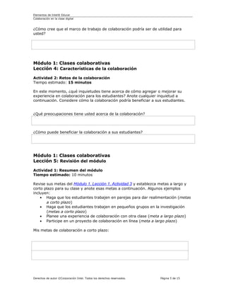 Elementos de Intel® Educar
Colaboración en la clase digital



¿Cómo cree que el marco de trabajo de colaboración podría ser de utilidad para
usted?




Módulo 1: Clases colaborativas
Lección 4: Características de la colaboración

Actividad 2: Retos de la colaboración
Tiempo estimado: 15 minutos

En este momento, ¿qué inquietudes tiene acerca de cómo agregar o mejorar su
experiencia en colaboración para los estudiantes? Anote cualquier inquietud a
continuación. Considere cómo la colaboración podría beneficiar a sus estudiantes.


¿Qué preocupaciones tiene usted acerca de la colaboración?



¿Cómo puede beneficiar la colaboración a sus estudiantes?




Módulo 1: Clases colaborativas
Lección 5: Revisión del módulo

Actividad 1: Resumen del módulo
Tiempo estimado: 10 minutos

Revise sus metas del Módulo 1, Lección 1, Actividad 3 y establezca metas a largo y
corto plazo para su clase y anote esas metas a continuación. Algunos ejemplos
incluyen:
    • Haga que los estudiantes trabajen en parejas para dar realimentación (metas
       a corto plazo)
    • Haga que los estudiantes trabajen en pequeños grupos en la investigación
       (metas a corto plazo)
    • Planee una experiencia de colaboración con otra clase (meta a largo plazo)
    • Participe en un proyecto de colaboración en línea (meta a largo plazo)

Mis metas de colaboración a corto plazo:




Derechos de autor ©Corporación Intel. Todos los derechos reservados.   Página 5 de 15
 