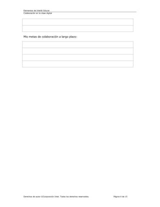 Elementos de Intel® Educar
Colaboración en la clase digital




Mis metas de colaboración a largo plazo:




Derechos de autor ©Corporación Intel. Todos los derechos reservados.   Página 6 de 15
 