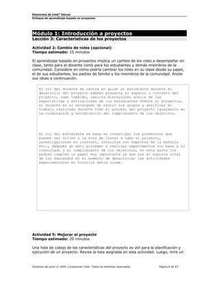 Elementos de Intel®
Educar
Enfoque de aprendizaje basado en proyectos
Módulo 1: Introducción a proyectos
Lección 3: Características de los proyectos
Actividad 2: Cambio de roles (opcional)
Tiempo estimado: 15 minutos
El aprendizaje basado en proyectos implica un cambio de los roles a desempeñar en
clase, tanto para el docente como para los estudiantes y demás miembros de la
comunidad. Considere en cómo podría cambiar los roles en su clase desde su papel,
el de sus estudiantes, los padres de familia y los miembros de la comunidad. Anote
sus ideas a continuación.
El rol del docente se centra en guiar al estudiante durante el
desarrollo del proyecto además presenta el espacio o contexto del
proyecto, como también, realiza discusiones acerca de las
expectativas y motivaciones de los estudiantes frente al proyectos,
el docente es el encargado de reunir los grupos y verificar el
trabajo realizado durante todo el proceso del proyecto igualmente en
la culminación y verificación del cumplimiento de los objetivos.
El rol del estudiante se basa en investigar los pormenores que
pueden ser útiles a la hora de llevar a cabo el proyecto,
investigaciones en internet, consultas con expertos de la materia
etc., después de esto proceden a realizar experimentos con base a lo
consultado y al cumplimiento de los objetivos, en esta parte los
padres cumplen un papel muy importante ya que son el soporte vital
de los educandos en el momento de desarrollar las actividades
experimentales en horarios extra clase.
Actividad 5: Mejorar el proyecto
Tiempo estimado: 20 minutos
Una lista de cotejo de las características del proyecto es útil para la planificación y
ejecución de un proyecto. Revise la lista asignada en esta actividad. Luego, mire un
Derechos de autor © 2009, Corporación Intel. Todos los derechos reservados. Página 8 de 43
 