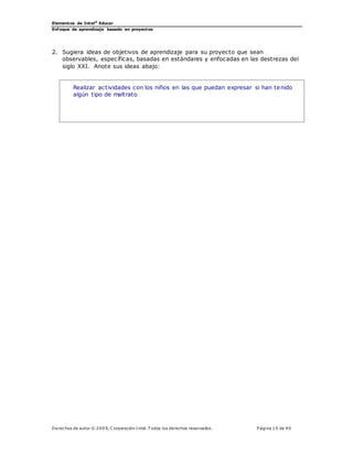 Elementos de Intel®
Educar
Enfoque de aprendizaje basado en proyectos
Derechos de autor © 200 9, C orporación Intel. T odos los derechos reservados. P ágina 10 de 40
2. Sugiera ideas de objetivos de aprendizaje para su proyecto que sean
observables, específicas, basadas en estándares y enfocadas en las destrezas del
siglo XXI. Anote sus ideas abajo:
Realizar actividades con los niños en las que puedan expresar si han tenido
algún tipo de maltrato
 
