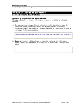 Elementos de Intel®
Educar
Enfoque de aprendizaje basado en proyectos
Derechos de autor © 200 9, C orporación Intel. T odos los derechos reservados. P ágina 12 de 40
Módulo 2: Diseño de proyectos
Lección 5: Diseño de actividades
Actividad 1: Planificación de las actividades
Tiempo estimado: 10 minutos (25 minutos en caso de completar la actividad
opcional)
1. Con las destrezas del siglo XXI proyectadas en mente, idee algunos tipos de
actividades centradas en el estudiante que desee incorporar en su clase,
independientemente del proyecto. Considere maneras de cómo podría integrar la
tecnología. Anote sus ideas abajo.
Ponerles videos e imágenes acerca del tema para que interactúen sus situaciones
2. Opcional: Si usted está diseñando un proyecto, mantenga los objetivos en
mente y piense en un borrador de la secuencia de actividades. Anote sus ideas
abajo.
 