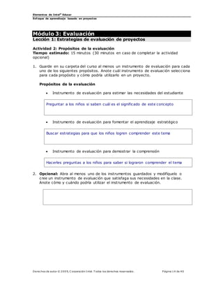 Elementos de Intel®
Educar
Enfoque de aprendizaje basado en proyectos
Derechos de autor © 200 9, C orporación Intel. T odos los derechos reservados. P ágina 14 de 40
Módulo 3: Evaluación
Lección 1: Estrategias de evaluación de proyectos
Actividad 2: Propósitos de la evaluación
Tiempo estimado: 15 minutos (30 minutos en caso de completar la actividad
opcional)
1. Guarde en su carpeta del curso al menos un instrumento de evaluación para cada
uno de los siguientes propósitos. Anote cuál instrumento de evaluación selecciona
para cada propósito y cómo podría utilizarlo en un proyecto.
Propósitos de la evaluación
 Instrumento de evaluación para estimar las necesidades del estudiante
Preguntar a los niños si saben cuál es el significado de este concepto
 Instrumento de evaluación para fomentar el aprendizaje estratégico
Buscar estrategias para que los niños logren comprender este tema
 Instrumento de evaluación para demostrar la comprensión
Hacerles preguntas a los niños para saber si lograron comprender el tema
2. Opcional: Abra al menos uno de los instrumentos guardados y modifíquelo o
cree un instrumento de evaluación que satisfaga sus necesidades en la clase.
Anote cómo y cuándo podría utilizar el instrumento de evaluación.
 