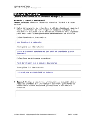 Elementos de Intel®
Educar
Enfoque de aprendizaje basado en proyectos
Derechos de autor © 200 9, C orporación Intel. T odos los derechos reservados. P ágina 15 de 40
Módulo 3: Evaluación
Lección 2: Evaluación de las destrezas del siglo XXI
Actividad 3: Evaluar el pensamiento
Tiempo estimado: 15 minutos (30 minutos en caso de completar la actividad
opcional)
1. Explore los instrumentos de evaluación en la tabla de esta actividad y guarde, al
menos, un instrumento de evaluación para un proceso de aprendizaje y un
instrumento de evaluación para una destreza de pensamiento en su carpeta del
curso. Anote cómo y cuándo podría utilizar cada instrumento de evaluación.
Evaluación del proceso de aprendizaje:
Lista de cotejo de la elaboración
¿Cómo podría usar esta evaluación?
Evaluar a los alumnos semanalmente para saber los aprendizajes que van
aprendiendo
Evaluación de las destrezas de pensamiento:
Matriz de valoración para la resolución de problemas
¿Cómo podría usar esta evaluación?
La utilizaré para la evaluación de sus destrezas
2. Opcional: Modifique o cree al menos un instrumento de evaluación sobre un
proceso de aprendizaje o de una destreza de pensamiento para atender las
necesidades de su clase. Anote cómo y cuándo usaría el instrumento de
evaluación.
 