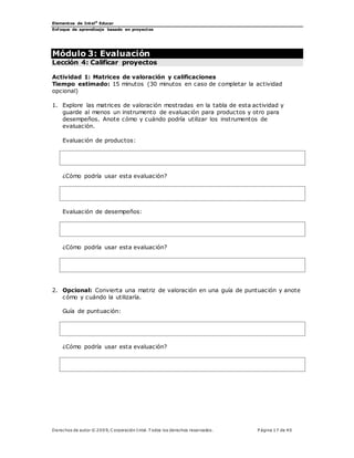 Elementos de Intel®
Educar
Enfoque de aprendizaje basado en proyectos
Derechos de autor © 200 9, C orporación Intel. T odos los derechos reservados. P ágina 17 de 40
Módulo 3: Evaluación
Lección 4: Calificar proyectos
Actividad 1: Matrices de valoración y calificaciones
Tiempo estimado: 15 minutos (30 minutos en caso de completar la actividad
opcional)
1. Explore las matrices de valoración mostradas en la tabla de esta actividad y
guarde al menos un instrumento de evaluación para productos y otro para
desempeños. Anote cómo y cuándo podría utilizar los instrumentos de
evaluación.
Evaluación de productos:
¿Cómo podría usar esta evaluación?
Evaluación de desempeños:
¿Cómo podría usar esta evaluación?
2. Opcional: Convierta una matriz de valoración en una guía de puntuación y anote
cómo y cuándo la utilizaría.
Guía de puntuación:
¿Cómo podría usar esta evaluación?
 