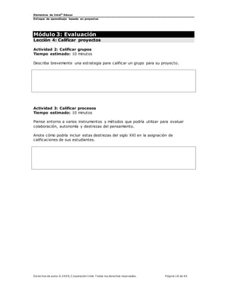 Elementos de Intel®
Educar
Enfoque de aprendizaje basado en proyectos
Derechos de autor © 200 9, C orporación Intel. T odos los derechos reservados. P ágina 18 de 40
Módulo 3: Evaluación
Lección 4: Calificar proyectos
Actividad 2: Calificar grupos
Tiempo estimado: 10 minutos
Describa brevemente una estrategia para calificar un grupo para su proyecto.
Actividad 3: Calificar procesos
Tiempo estimado: 10 minutos
Piense entorno a varios instrumentos y métodos que podría utilizar para evaluar
colaboración, autonomía y destrezas del pensamiento.
Anote cómo podría incluir estas destrezas del siglo XXI en la asignación de
calificaciones de sus estudiantes.
 