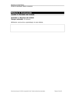 Elementos de Intel®
Educar
Enfoque de aprendizaje basado en proyectos
Derechos de autor © 200 9, C orporación Intel. T odos los derechos reservados. P ágina 19 de 40
Módulo 3: Evaluación
Lección 5: Revisión del módulo
Actividad 1: Resumen del módulo
Tiempo estimado: 10 minutos
Reflexione acerca de su aprendizaje en este módulo.
 