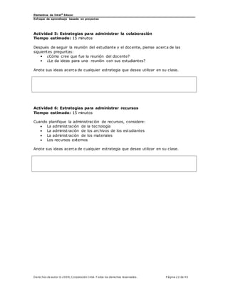 Elementos de Intel®
Educar
Enfoque de aprendizaje basado en proyectos
Derechos de autor © 200 9, C orporación Intel. T odos los derechos reservados. P ágina 22 de 40
Actividad 5: Estrategias para administrar la colaboración
Tiempo estimado: 15 minutos
Después de seguir la reunión del estudiante y el docente, piense acerca de las
siguientes preguntas:
• ¿Cómo cree que fue la reunión del docente?
• ¿Le da ideas para una reunión con sus estudiantes?
Anote sus ideas acerca de cualquier estrategia que desee utilizar en su clase.
Actividad 6: Estrategias para administrar recursos
Tiempo estimado: 15 minutos
Cuando planifique la administración de recursos, considere:
 La administración de la tecnología
 La administración de los archivos de los estudiantes
 La administración de los materiales
 Los recursos externos
Anote sus ideas acerca de cualquier estrategia que desee utilizar en su clase.
 