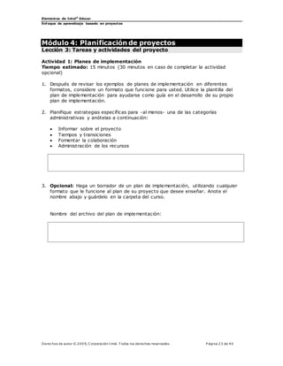 Elementos de Intel®
Educar
Enfoque de aprendizaje basado en proyectos
Derechos de autor © 200 9, C orporación Intel. T odos los derechos reservados. P ágina 23 de 40
Módulo 4: Planificación de proyectos
Lección 3: Tareas y actividades del proyecto
Actividad 1: Planes de implementación
Tiempo estimado: 15 minutos (30 minutos en caso de completar la actividad
opcional)
1. Después de revisar los ejemplos de planes de implementación en diferentes
formatos, considere un formato que funcione para usted. Utilice la plantilla del
plan de implementación para ayudarse como guía en el desarrollo de su propio
plan de implementación.
2. Planifique estrategias específicas para -al menos- una de las categorías
administrativas y anótelas a continuación:
 Informar sobre el proyecto
 Tiempos y transiciones
 Fomentar la colaboración
 Administración de los recursos
3. Opcional: Haga un borrador de un plan de implementación, utilizando cualquier
formato que le funcione al plan de su proyecto que desee enseñar. Anote el
nombre abajo y guárdelo en la carpeta del curso.
Nombre del archivo del plan de implementación:
 