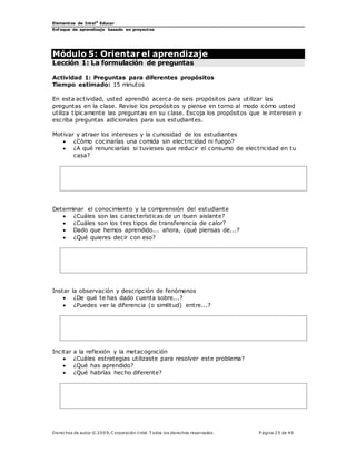 Elementos de Intel®
Educar
Enfoque de aprendizaje basado en proyectos
Derechos de autor © 200 9, C orporación Intel. T odos los derechos reservados. P ágina 25 de 40
Módulo 5: Orientar el aprendizaje
Lección 1: La formulación de preguntas
Actividad 1: Preguntas para diferentes propósitos
Tiempo estimado: 15 minutos
En esta actividad, usted aprendió acerca de seis propósitos para utilizar las
preguntas en la clase. Revise los propósitos y piense en torno al modo cómo usted
utiliza típicamente las preguntas en su clase. Escoja los propósitos que le interesen y
escriba preguntas adicionales para sus estudiantes.
Motivar y atraer los intereses y la curiosidad de los estudiantes
 ¿Cómo cocinarías una comida sin electricidad ni fuego?
 ¿A qué renunciarías si tuvieses que reducir el consumo de electricidad en tu
casa?
Determinar el conocimiento y la comprensión del estudiante
 ¿Cuáles son las características de un buen aislante?
 ¿Cuáles son los tres tipos de transferencia de calor?
 Dado que hemos aprendido... ahora, ¿qué piensas de...?
 ¿Qué quieres decir con eso?
Instar la observación y descripción de fenómenos
 ¿De qué te has dado cuenta sobre...?
 ¿Puedes ver la diferencia (o similitud) entre...?
Incitar a la reflexión y la metacognición
 ¿Cuáles estrategias utilizaste para resolver este problema?
 ¿Qué has aprendido?
 ¿Qué habrías hecho diferente?
 