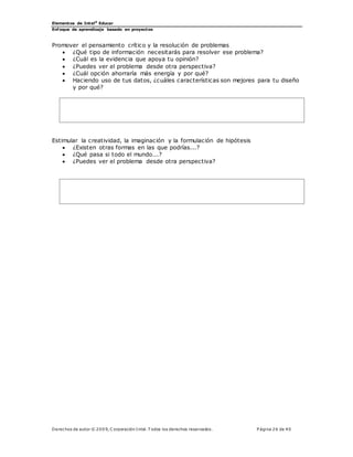 Elementos de Intel®
Educar
Enfoque de aprendizaje basado en proyectos
Derechos de autor © 200 9, C orporación Intel. T odos los derechos reservados. P ágina 26 de 40
Promover el pensamiento crítico y la resolución de problemas
 ¿Qué tipo de información necesitarás para resolver ese problema?
 ¿Cuál es la evidencia que apoya tu opinión?
 ¿Puedes ver el problema desde otra perspectiva?
 ¿Cuál opción ahorraría más energía y por qué?
 Haciendo uso de tus datos, ¿cuáles características son mejores para tu diseño
y por qué?
Estimular la creatividad, la imaginación y la formulación de hipótesis
 ¿Existen otras formas en las que podrías...?
 ¿Qué pasa si todo el mundo...?
 ¿Puedes ver el problema desde otra perspectiva?
 