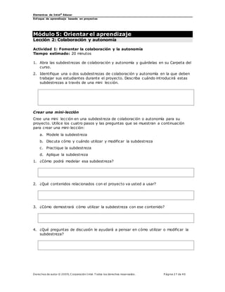 Elementos de Intel®
Educar
Enfoque de aprendizaje basado en proyectos
Derechos de autor © 200 9, C orporación Intel. T odos los derechos reservados. P ágina 27 de 40
Módulo 5: Orientar el aprendizaje
Lección 2: Colaboración y autonomía
Actividad 1: Fomentar la colaboración y la autonomía
Tiempo estimado: 20 minutos
1. Abra las subdestrezas de colaboración y autonomía y guárdelas en su Carpeta del
curso.
2. Identifique una o dos subdestrezas de colaboración y autonomía en la que deben
trabajar sus estudiantes durante el proyecto. Describa cuándo introducirá estas
subdestrezas a través de una mini lección.
Crear una mini-lección
Cree una mini lección en una subdestreza de colaboración o autonomía para su
proyecto. Utilice los cuatro pasos y las preguntas que se muestran a continuación
para crear una mini-lección:
a. Modele la subdestreza
b. Discuta cómo y cuándo utilizar y modificar la subdestreza
c. Practique la subdestreza
d. Aplique la subdestreza
1. ¿Cómo podrá modelar esa subdestreza?
2. ¿Qué contenidos relacionados con el proyecto va usted a usar?
3. ¿Cómo demostrará cómo utilizar la subdestreza con ese contenido?
4. ¿Qué preguntas de discusión le ayudará a pensar en cómo utilizar o modificar la
subdestreza?
 