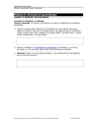 Elementos de Intel®
Educar
Enfoque de aprendizaje basado en proyectos
Derechos de autor © 200 9, C orporación Intel. T odos los derechos reservados. P ágina 29 de 40
Módulo 5: Orientar el aprendizaje
Lección 4: Reflexión del estudiante
Actividad 2: Planificar la reflexión
Tiempo estimado: 15 minutos (30 minutos en caso de completar las actividades
opcionales)
1. Guarde las ideas sobre reflexión en su Carpeta del curso. Baraje ideas para
alentar la reflexión efectiva y el establecimiento de objetivos para el estudiante.
Anote cualquier idea sobre reflexión que podría utilizar y escriba cómo y cuándo
podría incorporarlas a su aprendizaje.
2. Revise y modifique su Cronograma de evaluación en el Módulo 3, Lección 3,
Actividad 2, si es necesario, para incluir las actividades de reflexión.
3. Opcional: Diseñe una actividad de reflexión y de establecimiento de objetivos
para el final del proyecto.
 