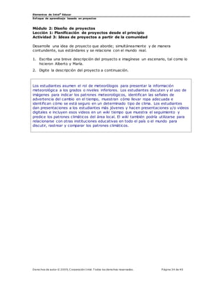 Elementos de Intel®
Educar
Enfoque de aprendizaje basado en proyectos
Derechos de autor © 200 9, C orporación Intel. T odos los derechos reservados. P ágina 34 de 40
Módulo 2: Diseño de proyectos
Lección 1: Planificación de proyectos desde el principio
Actividad 3: Ideas de proyectos a partir de la comunidad
Desarrolle una idea de proyecto que aborde; simultáneamente y de manera
contundente, sus estándares y se relacione con el mundo real.
1. Escriba una breve descripción del proyecto e imagínese un escenario, tal como lo
hicieron Alberto y María.
2. Digite la descripción del proyecto a continuación.
Los estudiantes asumen el rol de meteorólogos para presentar la información
meteorológica a los grados o niveles inferiores. Los estudiantes discuten y el uso de
imágenes para indicar los patrones meteorológicos, identifican las señales de
advertencia del cambio en el tiempo, muestran cómo llevar ropa adecuada e
identifican cómo se está seguro en un determinado tipo de clima. Los estudiantes
dan presentaciones a los estudiantes más jóvenes y hacen presentaciones y/o videos
digitales e incluyen esos videos en un wiki tiempo que muestra el seguimiento y
predice los patrones climáticos del área local. El wiki también podría utilizarse para
relacionarse con otras instituciones educativas en todo el país o el mundo para
discutir, rastrear y comparar los patrones climáticos.
 