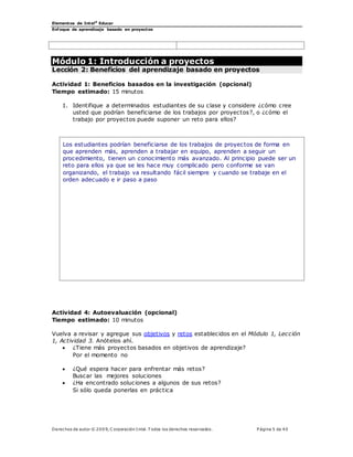 Elementos de Intel®
Educar
Enfoque de aprendizaje basado en proyectos
Derechos de autor © 200 9, C orporación Intel. T odos los derechos reservados. P ágina 5 de 40
Módulo 1: Introducción a proyectos
Lección 2: Beneficios del aprendizaje basado en proyectos
Actividad 1: Beneficios basados en la investigación (opcional)
Tiempo estimado: 15 minutos
1. Identifique a determinados estudiantes de su clase y considere ¿cómo cree
usted que podrían beneficiarse de los trabajos por proyectos?, o ¿cómo el
trabajo por proyectos puede suponer un reto para ellos?
Los estudiantes podrían beneficiarse de los trabajos de proyectos de forma en
que aprenden más, aprenden a trabajar en equipo, aprenden a seguir un
procedimiento, tienen un conocimiento más avanzado. Al principio puede ser un
reto para ellos ya que se les hace muy complicado pero conforme se van
organizando, el trabajo va resultando fácil siempre y cuando se trabaje en el
orden adecuado e ir paso a paso
Actividad 4: Autoevaluación (opcional)
Tiempo estimado: 10 minutos
Vuelva a revisar y agregue sus objetivos y retos establecidos en el Módulo 1, Lección
1, Actividad 3. Anótelos ahí.
 ¿Tiene más proyectos basados en objetivos de aprendizaje?
Por el momento no
 ¿Qué espera hacer para enfrentar más retos?
Buscar las mejores soluciones
 ¿Ha encontrado soluciones a algunos de sus retos?
Si sólo queda ponerlas en práctica
 
