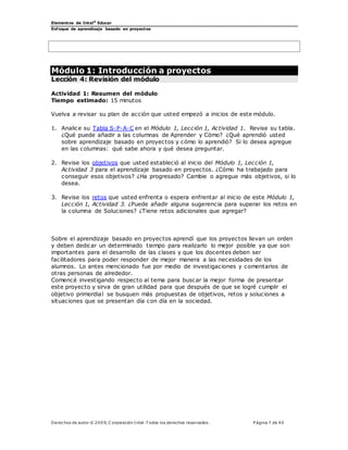 Elementos de Intel®
Educar
Enfoque de aprendizaje basado en proyectos
Derechos de autor © 200 9, C orporación Intel. T odos los derechos reservados. P ágina 7 de 40
Módulo 1: Introducción a proyectos
Lección 4: Revisión del módulo
Actividad 1: Resumen del módulo
Tiempo estimado: 15 minutos
Vuelva a revisar su plan de acción que usted empezó a inicios de este módulo.
1. Analice su Tabla S-P-A-C en el Módulo 1, Lección 1, Actividad 1. Revise su tabla.
¿Qué puede añadir a las columnas de Aprender y Cómo? ¿Qué aprendió usted
sobre aprendizaje basado en proyectos y cómo lo aprendió? Si lo desea agregue
en las columnas: qué sabe ahora y qué desea preguntar.
2. Revise los objetivos que usted estableció al inicio del Módulo 1, Lección 1,
Actividad 3 para el aprendizaje basado en proyectos. ¿Cómo ha trabajado para
conseguir esos objetivos? ¿Ha progresado? Cambie o agregue más objetivos, si lo
desea.
3. Revise los retos que usted enfrenta o espera enfrentar al inicio de este Módulo 1,
Lección 1, Actividad 3. ¿Puede añadir alguna sugerencia para superar los retos en
la columna de Soluciones? ¿Tiene retos adicionales que agregar?
Sobre el aprendizaje basado en proyectos aprendí que los proyectos llevan un orden
y deben dedicar un determinado tiempo para realizarlo lo mejor posible ya que son
importantes para el desarrollo de las clases y que los docentes deben ser
facilitadores para poder responder de mejor manera a las necesidades de los
alumnos. Lo antes mencionado fue por medio de investigaciones y comentarios de
otras personas de alrededor.
Comencé investigando respecto al tema para buscar la mejor forma de presentar
este proyecto y sirva de gran utilidad para que después de que se logré cumplir el
objetivo primordial se busquen más propuestas de objetivos, retos y soluciones a
situaciones que se presentan día con día en la sociedad.
 