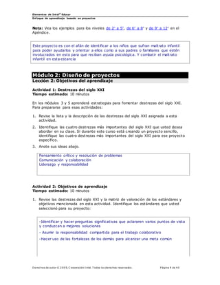 Elementos de Intel®
Educar
Enfoque de aprendizaje basado en proyectos
Derechos de autor © 200 9, C orporación Intel. T odos los derechos reservados. P ágina 9 de 40
Nota: Vea los ejemplos para los niveles de 2° a 5°, de 6° a 8° y de 9° a 12° en el
Apéndice.
Este proyecto es con el afán de identificar a los niños que sufran maltrato infantil
para poder ayudarlos y orientar a ellos como a sus padres o familiares que estén
involucrados en esto para que reciban ayuda psicológica. Y combatir el maltrato
infantil en esta estancia
Módulo 2: Diseño de proyectos
Lección 2: Objetivos del aprendizaje
Actividad 1: Destrezas del siglo XXI
Tiempo estimado: 10 minutos
En los módulos 3 y 5 aprenderá estrategias para fomentar destrezas del siglo XXI.
Para prepararse para esas actividades:
1. Revise la lista y la descripción de las destrezas del siglo XXI asignada a esta
actividad.
2. Identifique las cuatro destrezas más importantes del siglo XXI que usted desea
abordar en su clase. Si durante este curso está creando un proyecto sencillo,
identifique las cuatro destrezas más importantes del siglo XXI para ese proyecto
específico.
3. Anote sus ideas abajo.
Pensamiento crítico y resolución de problemas
Comunicación y colaboración
Liderazgo y responsabilidad
Actividad 2: Objetivos de aprendizaje
Tiempo estimado: 10 minutos
1. Revise las destrezas del siglo XXI y la matriz de valoración de los estándares y
objetivos mencionada en esta actividad. Identifique los estándares que usted
seleccionó para su proyecto:
-Identificar y hacer preguntas significativas que aclararen varios puntos de vista
y conduzcan a mejores soluciones
- Asumir la responsabilidad compartida para el trabajo colaborativo
-Hacer uso de las fortalezas de los demás para alcanzar una meta común
 