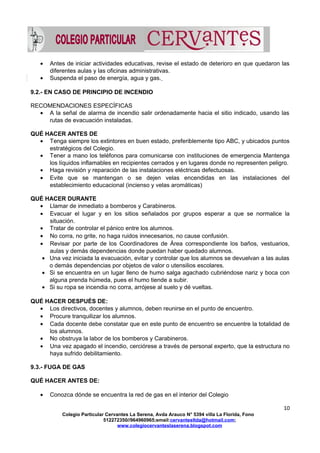 • Antes de iniciar actividades educativas, revise el estado de deterioro en que quedaron las
diferentes aulas y las oficinas administrativas.
• Suspenda el paso de energía, agua y gas.
9.2.- EN CASO DE PRINCIPIO DE INCENDIO
RECOMENDACIONES ESPECÍFICAS
• A la señal de alarma de incendio salir ordenadamente hacia el sitio indicado, usando las
rutas de evacuación instaladas.
QUÉ HACER ANTES DE
• Tenga siempre los extintores en buen estado, preferiblemente tipo ABC, y ubicados puntos
estratégicos del Colegio.
• Tener a mano los teléfonos para comunicarse con instituciones de emergencia Mantenga
los líquidos inflamables en recipientes cerrados y en lugares donde no representen peligro.
• Haga revisión y reparación de las instalaciones eléctricas defectuosas.
• Evite que se mantengan o se dejen velas encendidas en las instalaciones del
establecimiento educacional (incienso y velas aromáticas)
QUÉ HACER DURANTE
• Llamar de inmediato a bomberos y Carabineros.
• Evacuar el lugar y en los sitios señalados por grupos esperar a que se normalice la
situación.
• Tratar de controlar el pánico entre los alumnos.
• No corra, no grite, no haga ruidos innecesarios, no cause confusión.
• Revisar por parte de los Coordinadores de Área correspondiente los baños, vestuarios,
aulas y demás dependencias donde puedan haber quedado alumnos.
• Una vez iniciada la evacuación, evitar y controlar que los alumnos se devuelvan a las aulas
o demás dependencias por objetos de valor o utensilios escolares.
• Si se encuentra en un lugar lleno de humo salga agachado cubriéndose nariz y boca con
alguna prenda húmeda, pues el humo tiende a subir.
• Si su ropa se incendia no corra, arrójese al suelo y dé vueltas.
QUÉ HACER DESPUÉS DE:
• Los directivos, docentes y alumnos, deben reunirse en el punto de encuentro.
• Procure tranquilizar los alumnos.
• Cada docente debe constatar que en este punto de encuentro se encuentre la totalidad de
los alumnos.
• No obstruya la labor de los bomberos y Carabineros.
• Una vez apagado el incendio, cerciórese a través de personal experto, que la estructura no
haya sufrido debilitamiento.
9.3.- FUGA DE GAS
QUÉ HACER ANTES DE:
• Conozca dónde se encuentra la red de gas en el interior del Colegio
10
Colegio Particular Cervantes La Serena, Avda Arauco N° 5394 villa La Florida, Fono
512272350//964960965;email:cervantesltda@hotmail.com;
www.colegiocervanteslaserena.blogspot.com
 