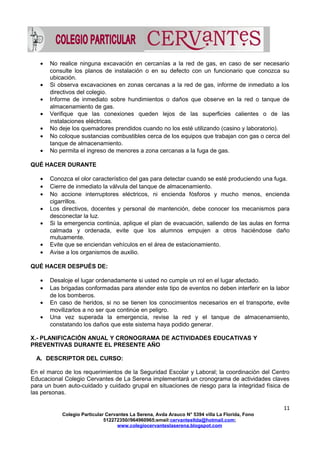 • No realice ninguna excavación en cercanías a la red de gas, en caso de ser necesario
consulte los planos de instalación o en su defecto con un funcionario que conozca su
ubicación.
• Si observa excavaciones en zonas cercanas a la red de gas, informe de inmediato a los
directivos del colegio.
• Informe de inmediato sobre hundimientos o daños que observe en la red o tanque de
almacenamiento de gas.
• Verifique que las conexiones queden lejos de las superficies calientes o de las
instalaciones eléctricas.
• No deje los quemadores prendidos cuando no los esté utilizando (casino y laboratorio).
• No coloque sustancias combustibles cerca de los equipos que trabajan con gas o cerca del
tanque de almacenamiento.
• No permita el ingreso de menores a zona cercanas a la fuga de gas.
QUÉ HACER DURANTE
• Conozca el olor característico del gas para detectar cuando se esté produciendo una fuga.
• Cierre de inmediato la válvula del tanque de almacenamiento.
• No accione interruptores eléctricos, ni encienda fósforos y mucho menos, encienda
cigarrillos.
• Los directivos, docentes y personal de mantención, debe conocer los mecanismos para
desconectar la luz.
• Si la emergencia continúa, aplique el plan de evacuación, saliendo de las aulas en forma
calmada y ordenada, evite que los alumnos empujen a otros haciéndose daño
mutuamente.
• Evite que se enciendan vehículos en el área de estacionamiento.
• Avise a los organismos de auxilio.
QUÉ HACER DESPUÉS DE:
• Desaloje el lugar ordenadamente si usted no cumple un rol en el lugar afectado.
• Las brigadas conformadas para atender este tipo de eventos no deben interferir en la labor
de los bomberos.
• En caso de heridos, si no se tienen los conocimientos necesarios en el transporte, evite
movilizarlos a no ser que continúe en peligro.
• Una vez superada la emergencia, revise la red y el tanque de almacenamiento,
constatando los daños que este sistema haya podido generar.
X.- PLANIFICACIÓN ANUAL Y CRONOGRAMA DE ACTIVIDADES EDUCATIVAS Y
PREVENTIVAS DURANTE EL PRESENTE AÑO
A. DESCRIPTOR DEL CURSO:
En el marco de los requerimientos de la Seguridad Escolar y Laboral; la coordinación del Centro
Educacional Colegio Cervantes de La Serena implementará un cronograma de actividades claves
para un buen auto-cuidado y cuidado grupal en situaciones de riesgo para la integridad física de
las personas.
11
Colegio Particular Cervantes La Serena, Avda Arauco N° 5394 villa La Florida, Fono
512272350//964960965;email:cervantesltda@hotmail.com;
www.colegiocervanteslaserena.blogspot.com
 