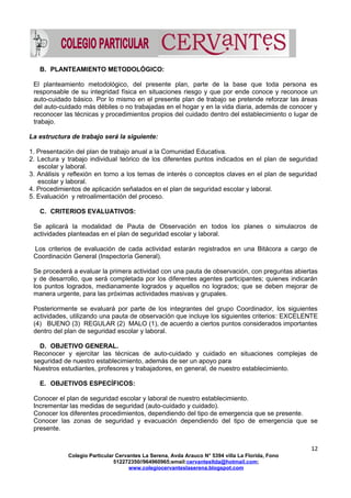 B. PLANTEAMIENTO METODOLÓGICO:
El planteamiento metodológico, del presente plan, parte de la base que toda persona es
responsable de su integridad física en situaciones riesgo y que por ende conoce y reconoce un
auto-cuidado básico. Por lo mismo en el presente plan de trabajo se pretende reforzar las áreas
del auto-cuidado más débiles o no trabajadas en el hogar y en la vida diaria, además de conocer y
reconocer las técnicas y procedimientos propios del cuidado dentro del establecimiento o lugar de
trabajo.
La estructura de trabajo será la siguiente:
1. Presentación del plan de trabajo anual a la Comunidad Educativa.
2. Lectura y trabajo individual teórico de los diferentes puntos indicados en el plan de seguridad
escolar y laboral.
3. Análisis y reflexión en torno a los temas de interés o conceptos claves en el plan de seguridad
escolar y laboral.
4. Procedimientos de aplicación señalados en el plan de seguridad escolar y laboral.
5. Evaluación y retroalimentación del proceso.
C. CRITERIOS EVALUATIVOS:
Se aplicará la modalidad de Pauta de Observación en todos los planes o simulacros de
actividades planteadas en el plan de seguridad escolar y laboral.
Los criterios de evaluación de cada actividad estarán registrados en una Bitácora a cargo de
Coordinación General (Inspectoría General).
Se procederá a evaluar la primera actividad con una pauta de observación, con preguntas abiertas
y de desarrollo, que será completada por los diferentes agentes participantes; quienes indicarán
los puntos logrados, medianamente logrados y aquellos no logrados; que se deben mejorar de
manera urgente, para las próximas actividades masivas y grupales.
Posteriormente se evaluará por parte de los integrantes del grupo Coordinador, los siguientes
actividades, utilizando una pauta de observación que incluye los siguientes criterios: EXCELENTE
(4) BUENO (3) REGULAR (2) MALO (1), de acuerdo a ciertos puntos considerados importantes
dentro del plan de seguridad escolar y laboral.
D. OBJETIVO GENERAL.
Reconocer y ejercitar las técnicas de auto-cuidado y cuidado en situaciones complejas de
seguridad de nuestro establecimiento, además de ser un apoyo para
Nuestros estudiantes, profesores y trabajadores, en general, de nuestro establecimiento.
E. OBJETIVOS ESPECÍFICOS:
Conocer el plan de seguridad escolar y laboral de nuestro establecimiento.
Incrementar las medidas de seguridad (auto-cuidado y cuidado).
Conocer los diferentes procedimientos, dependiendo del tipo de emergencia que se presente.
Conocer las zonas de seguridad y evacuación dependiendo del tipo de emergencia que se
presente.
12
Colegio Particular Cervantes La Serena, Avda Arauco N° 5394 villa La Florida, Fono
512272350//964960965;email:cervantesltda@hotmail.com;
www.colegiocervanteslaserena.blogspot.com
 