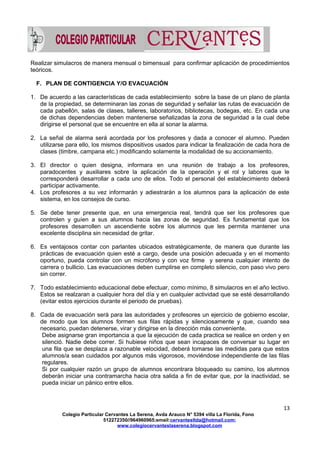 Realizar simulacros de manera mensual o bimensual para confirmar aplicación de procedimientos
teóricos.
F. PLAN DE CONTIGENCIA Y/O EVACUACIÓN
1. De acuerdo a las características de cada establecimiento sobre la base de un plano de planta
de la propiedad, se determinaran las zonas de seguridad y señalar las rutas de evacuación de
cada pabellón, salas de clases, talleres, laboratorios, bibliotecas, bodegas, etc. En cada una
de dichas dependencias deben mantenerse señalizadas la zona de seguridad a la cual debe
dirigirse el personal que se encuentre en ella al sonar la alarma.
2. La señal de alarma será acordada por los profesores y dada a conocer el alumno. Pueden
utilizarse para ello, los mismos dispositivos usados para indicar la finalización de cada hora de
clases (timbre, campana etc.) modificando solamente la modalidad de su accionamiento.
3. El director o quien designa, informara en una reunión de trabajo a los profesores,
paradocentes y auxiliares sobre la aplicación de la operación y el rol y labores que le
corresponderá desarrollar a cada uno de ellos. Todo el personal del establecimiento deberá
participar activamente.
4. Los profesores a su vez informarán y adiestrarán a los alumnos para la aplicación de este
sistema, en los consejos de curso.
5. Se debe tener presente que, en una emergencia real, tendrá que ser los profesores que
controlen y guíen a sus alumnos hacia las zonas de seguridad. Es fundamental que los
profesores desarrollen un ascendiente sobre los alumnos que les permita mantener una
excelente disciplina sin necesidad de gritar.
6. Es ventajosos contar con parlantes ubicados estratégicamente, de manera que durante las
prácticas de evacuación quien esté a cargo, desde una posición adecuada y en el momento
oportuno, pueda controlar con un micrófono y con voz firme y serena cualquier intento de
carrera o bullicio. Las evacuaciones deben cumplirse en completo silencio, con paso vivo pero
sin correr.
7. Todo establecimiento educacional debe efectuar, como mínimo, 8 simulacros en el año lectivo.
Estos se realzaran a cualquier hora del día y en cualquier actividad que se esté desarrollando
(evitar estos ejercicios durante el periodo de pruebas).
8. Cada de evacuación será para las autoridades y profesores un ejercicio de gobierno escolar,
de modo que los alumnos formen sus filas rápidas y silenciosamente y que, cuando sea
necesario, puedan detenerse, virar y dirigirse en la dirección más conveniente.
Debe asignarse gran importancia a que la ejecución de cada practica se realice en orden y en
silenció. Nadie debe correr. Si hubiese niños que sean incapaces de conversar su lugar en
una fila que se desplaza a razonable velocidad, deberá tomarse las medidas para que estos
alumnos/a sean cuidados por algunos más vigorosos, moviéndose independiente de las filas
regulares.
Si por cualquier razón un grupo de alumnos encontrara bloqueado su camino, los alumnos
deberán iniciar una contramarcha hacia otra salida a fin de evitar que, por la inactividad, se
pueda iniciar un pánico entre ellos.
13
Colegio Particular Cervantes La Serena, Avda Arauco N° 5394 villa La Florida, Fono
512272350//964960965;email:cervantesltda@hotmail.com;
www.colegiocervanteslaserena.blogspot.com
 