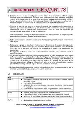 9. Entre los alumnos de mayor edad y ascendientes deberá designarse Líderes o Monitores para
colaborar en el desarrollo de las prácticas. Ellos serán instruidos para mantener abierta las
puertas a las filas en marcha, o para cerrar las mismas para evitar la propagación de fuego,
humo o gases calientes. A cada líder debe asignársele por lo menos dos reemplazantes de
modo de asegurar su participación en caso de ausencia de los Monitores oficiales.
10. Al sonar la alarma, los alumnos y todos el personal del establecimiento suspenderá la
actividad que estén desarrollando y, sin llevar ninguna pertenencia (libros, cuadernos,
herramientas, etc.) se desplazaran ordenadamente hacia la zona de seguridad que
corresponda a la dependencia en que se encuentran.
11. La búsqueda en los baños y en otras dependencias, será responsabilidad de los paradocentes
y demás miembros de la Dirección del establecimiento.
12. Todas las indicaciones estarán indicadas en el Plan de contingencia Autorizado por Bomberos
de la región.
13. Cada curso o grupo, se desplazará hacia un punto determinado de su zona de seguridad y
permanecerá allí todo el tiempo que sea necesario, hasta que se accione la señal de retorno,
autorizada por la autoridad responsable del establecimiento educacional presente en esa
oportunidad.
En lo posible las filas de evacuación no deberán cruzar las calles, especialmente cuando el
transito es intenso.
14. Por su parte, en caso de algún accidente escolar producto de estas actuaciones, será cubierto
en forma inmediata mediante el Seguro Escolar Obligatorio, el que se emitirá según formulario
oficial, además y paralelamente el accidentado-alumno(a) del colegio- será trasladado al
hospital local y acompañado por algún directivo superior y/o profesor jefe, en dicho recinto
hospitalario se esperará la llegada del apoderado quien es el único autorizado para ingresar a
pabellón hospitalario y autorizar alguna atención para con el alumno(a)
15. En caso de accidente escolar y de trayecto, este será cubierto por el seguro escolar, el que se
emitirá al apoderado titular (padre o madre) cuando lo solicite.
VII. CRONOGRAMA
MES CONTENIDOS
MARZO • Lectura y conocimiento por parte de la comunidad educativa del plan de
seguridad escolar.
• Información Seguridad Vial
• Aplicación del primer simulacro a manera de diagnóstico inicial o estado
de situación.
• Evaluación del procedimiento inicial por parte de los actores educativos
.
ABRIL • Volantes explicativos de cómo actuar frente a un sismo.
• Conocimiento de las zonas de seguridad dentro del establecimiento
• Simulacro de evacuación frente a una emergencia de sismo o terremoto.
.
MAYO • Nociones generales de primeros auxilios.
14
Colegio Particular Cervantes La Serena, Avda Arauco N° 5394 villa La Florida, Fono
512272350//964960965;email:cervantesltda@hotmail.com;
www.colegiocervanteslaserena.blogspot.com
 