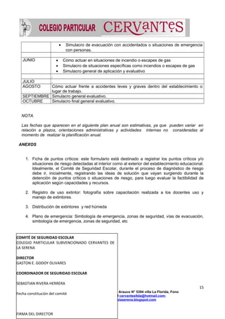 • Simulacro de evacuación con accidentados o situaciones de emergencia
con personas.
JUNIO • Cómo actuar en situaciones de incendio o escapes de gas
• Simulacro de situaciones específicas como incendios o escapes de gas
• Simulacro general de aplicación y evaluativo
.
JULIO .
AGOSTO Cómo actuar frente a accidentes leves y graves dentro del establecimiento o
lugar de trabajo.
SEPTIEMBRE Simulacro general evaluativo.
OCTUBRE Simulacro final general evaluativo.
NOTA.
Las fechas que aparecen en el siguiente plan anual son estimativas, ya que pueden variar en
relación a plazos, orientaciones administrativas y actividades internas no consideradas al
momento de realizar la planificación anual.
ANEXOS
1. Ficha de puntos críticos: este formulario está destinado a registrar los puntos críticos y/o
situaciones de riesgo detectadas al interior como al exterior del establecimiento educacional.
Idealmente, el Comité de Seguridad Escolar, durante el proceso de diagnóstico de riesgo
debe ir, inicialmente, registrando las ideas de solución que vayan surgiendo durante la
detención de puntos críticos o situaciones de riesgo, para luego evaluar la factibilidad de
aplicación según capacidades y recursos.
2. Registro de uso extintor: fotografía sobre capacitación realizada a los docentes uso y
manejo de extintores.
3. Distribución de extintores y red húmeda
4. Plano de emergencia: Simbología de emergencia, zonas de seguridad, vías de evacuación,
simbología de emergencia, zonas de seguridad, etc
FICHA DE PUNTOS CRITICOS (anexo N° 1)
15
Colegio Particular Cervantes La Serena, Avda Arauco N° 5394 villa La Florida, Fono
512272350//964960965;email:cervantesltda@hotmail.com;
www.colegiocervanteslaserena.blogspot.com
COMITÉ DE SEGURIDAD ESCOLAR
COLEGIO PARTICULAR SUBVENCIONADO CERVANTES DE
LA SERENA
DIRECTOR
GASTON E. GODOY OLIVARES
COORDINADOR DE SEGURIDAD ESCOLAR
SEBASTIAN RIVERA HERRERA
Fecha constitución del comité
FIRMA DEL DIRECTOR
 