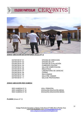 ZONAS UBICACIÓN DE EXTINTORES (Anexo N° 3)
EXTINTOR N° 01 OFICINA DE DIRECCION
EXTINTOR N° 02 OFICINA DE UTP
EXTINTOR N° 03 OFICINA DE EVALUACIÓN
EXTINTOR N° 04 COMEDOR COLEGIO
EXTINTOR N° 05 SALA DE COMPUTACIÓN
EXTINTOR N° 06 BIBLIOTECA
EXTINTOR N° 07 LABORATORIO DE CIENCIAS
EXTINTOR N° 08 CASINO
EXTINTOR N° 09 SALA KINDER
EXTINTOR N° 10 SALA PRE- KINDER
EXTINTOR N° 11 SALA DE PROFESORES
ZONAS UBICACIÓN RED HUMEDA
RED HUMEDA N° 01 HOLL PRINCIPAL
RED HUMEDA N° 02 ESCALERA EDUCACÓN MEDIA
RED HUMEDA N° 03 ESCALERA EDUCACIÓN MEDIA
PLANOS (Anexo N° 3)
19
Colegio Particular Cervantes La Serena, Avda Arauco N° 5394 villa La Florida, Fono
512272350//964960965;email:cervantesltda@hotmail.com;
www.colegiocervanteslaserena.blogspot.com
 