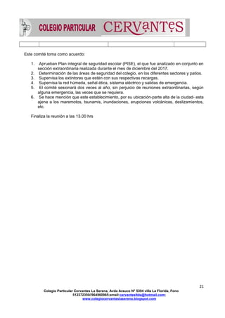 Este comité toma como acuerdo:
1. Aprueban Plan integral de seguridad escolar (PISE), el que fue analizado en conjunto en
sección extraordinaria realizada durante el mes de diciembre del 2017.
2. Determinación de las áreas de seguridad del colegio, en los diferentes sectores y patios.
3. Supervisa los extintores que estén con sus respectivas recargas.
4. Supervisa la red húmeda, señal ética, sistema eléctrico y salidas de emergencia.
5. El comité sesionará dos veces al año, sin perjuicio de reuniones extraordinarias, según
alguna emergencia, las veces que se requiera.
6. Se hace mención que este establecimiento, por su ubicación-parte alta de la ciudad- esta
ajena a los maremotos, tsunamis, inundaciones, erupciones volcánicas, deslizamientos,
etc.
Finaliza la reunión a las 13.00 hrs
21
Colegio Particular Cervantes La Serena, Avda Arauco N° 5394 villa La Florida, Fono
512272350//964960965;email:cervantesltda@hotmail.com;
www.colegiocervanteslaserena.blogspot.com
 