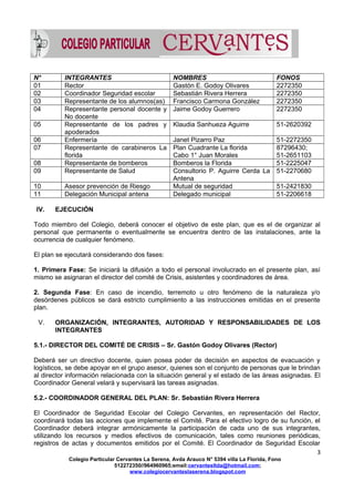 N° INTEGRANTES NOMBRES FONOS
01 Rector Gastón E. Godoy Olivares 2272350
02 Coordinador Seguridad escolar Sebastián Rivera Herrera 2272350
03 Representante de los alumnos(as) Francisco Carmona González 2272350
04 Representante personal docente y
No docente
Jaime Godoy Guerrero 2272350
05 Representante de los padres y
apoderados
Klaudia Sanhueza Aguirre 51-2620392
06 Enfermería Janet Pizarro Paz 51-2272350
07 Representante de carabineros La
florida
Plan Cuadrante La florida
Cabo 1° Juan Morales
87296430;
51-2651103
08 Representante de bomberos Bomberos la Florida 51-2225047
09 Representante de Salud Consultorio P. Aguirre Cerda La
Antena
51-2270680
10 Asesor prevención de Riesgo Mutual de seguridad 51-2421830
11 Delegación Municipal antena Delegado municipal 51-2206618
IV. EJECUCIÓN
Todo miembro del Colegio, deberá conocer el objetivo de este plan, que es el de organizar al
personal que permanente o eventualmente se encuentra dentro de las instalaciones, ante la
ocurrencia de cualquier fenómeno.
El plan se ejecutará considerando dos fases:
1. Primera Fase: Se iniciará la difusión a todo el personal involucrado en el presente plan, así
mismo se asignaran el director del comité de Crisis, asistentes y coordinadores de área.
2. Segunda Fase: En caso de incendio, terremoto u otro fenómeno de la naturaleza y/o
desórdenes públicos se dará estricto cumplimiento a las instrucciones emitidas en el presente
plan.
V. ORGANIZACIÓN, INTEGRANTES, AUTORIDAD Y RESPONSABILIDADES DE LOS
INTEGRANTES
5.1.- DIRECTOR DEL COMITÉ DE CRISIS – Sr. Gastón Godoy Olivares (Rector)
Deberá ser un directivo docente, quien posea poder de decisión en aspectos de evacuación y
logísticos, se debe apoyar en el grupo asesor, quienes son el conjunto de personas que le brindan
al director información relacionada con la situación general y el estado de las áreas asignadas. El
Coordinador General velará y supervisará las tareas asignadas.
5.2.- COORDINADOR GENERAL DEL PLAN: Sr. Sebastián Rivera Herrera
El Coordinador de Seguridad Escolar del Colegio Cervantes, en representación del Rector,
coordinará todas las acciones que implemente el Comité. Para el efectivo logro de su función, el
Coordinador deberá integrar armónicamente la participación de cada uno de sus integrantes,
utilizando los recursos y medios efectivos de comunicación, tales como reuniones periódicas,
registros de actas y documentos emitidos por el Comité. El Coordinador de Seguridad Escolar
3
Colegio Particular Cervantes La Serena, Avda Arauco N° 5394 villa La Florida, Fono
512272350//964960965;email:cervantesltda@hotmail.com;
www.colegiocervanteslaserena.blogspot.com
 