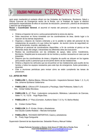 será quien mantendrá el contacto oficial con las Unidades de Carabineros, Bomberos, Salud y
Oficina Comunal de Emergencia sector de la florida, con la finalidad de lograr la efectiva
participación especializada de ellos en acciones de educación, prevención, práctica de simulacros
y atención de emergencias.
Rector o Coordinador General, el asumirá el mando del personal y tomará las siguientes
medidas:
• Ordena a Inspector de turno o activa personalmente la sirena de alarma.
• Debe reaccionar en forma inmediata con los coordinadores de área, dando lugar a la
reacción de los demás dispositivos.
• Organiza y dispone de manera ordenada y en lo posible la salida del personal de las
instalaciones de acuerdo a lo que indica los lugares de reunión (zona de seguridad) en
caso de terremoto, incendio, atentados, etc.
• Distribuye el personal de coordinadores disponibles, a fin de controlar el pánico en las
diferentes áreas del colegio, indicándoles los diferentes sitios de evacuación.
• Realiza las coordinaciones con las entidades de apoyo, tales como: Carabineros,
Bomberos, Hospital para la evacuación de los heridos y auxilios necesarios en caso que se
presenten.
• Dispone que los coordinadores de áreas y brigadas de auxilio se ubiquen en los lugares
para prestar auxilio a personal que se encuentre dentro de las instalaciones.
• Ordena y dispone los vehículos que se encuentran en las instalaciones para auxilio de los
heridos y todos los equipos necesarios para este tipo de emergencia. Autos personales y
docentes.
• Citar a reuniones periódicas para revisar cómo se están cumpliendo las tareas de
prevención.
5.3.- JEFES DE PISO
• PABELLÓN 1.- (Baños Básica, Oficinas Dirección - Inspectoría General, Salas 1, 2, 3 y 4)
Sra. Johanne Quinteros Valderrama
• PABELLON 2.- (Oficina UTP, Evaluación y Psicólogo, Sala Profesores, Salas 5 y 6)
Sra. Aníbal Valdez Mundaca.
• PABELLON 3.- (2° Piso) (Laboratorio computación, Biblioteca, Laboratorio de Ciencias,
Salas 11, 12, 13) Sr. Hugo Rojas Díaz .
• PABELLON 4.- (1° Piso) (Comedor, Auditorio Salas 7, 8, 9 y 10, Baños Media)
Sr. Cristian Cortes Pérez.
• PABELLON 5.- P- Kínder, Kínder y Alrededores
Sra Claudia Castillo Robledo – Marcela Irarrazabal
• PABELLÓN 6.- TECHADO DEPORTIVO, Casino y alrededores
Sr. Fredy Vega Caniguante
Supervisión General de las dependencias: Sebastián Rivera y Manuel Valdez
4
Colegio Particular Cervantes La Serena, Avda Arauco N° 5394 villa La Florida, Fono
512272350//964960965;email:cervantesltda@hotmail.com;
www.colegiocervanteslaserena.blogspot.com
 