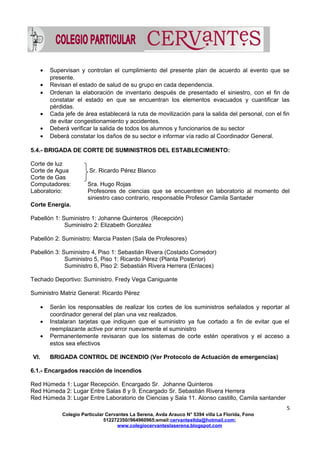 • Supervisan y controlan el cumplimiento del presente plan de acuerdo al evento que se
presente.
• Revisan el estado de salud de su grupo en cada dependencia.
• Ordenan la elaboración de inventario después de presentado el siniestro, con el fin de
constatar el estado en que se encuentran los elementos evacuados y cuantificar las
pérdidas.
• Cada jefe de área establecerá la ruta de movilización para la salida del personal, con el fin
de evitar congestionamiento y accidentes.
• Deberá verificar la salida de todos los alumnos y funcionarios de su sector
• Deberá constatar los daños de su sector e informar vía radio al Coordinador General.
5.4.- BRIGADA DE CORTE DE SUMINISTROS DEL ESTABLECIMIENTO:
Corte de luz
Corte de Agua Sr. Ricardo Pérez Blanco
Corte de Gas
Computadores: Sra. Hugo Rojas
Laboratorio: Profesores de ciencias que se encuentren en laboratorio al momento del
siniestro caso contrario, responsable Profesor Camila Santader
Corte Energía.
Pabellón 1: Suministro 1: Johanne Quinteros (Recepción)
Suministro 2: Elizabeth González
Pabellón 2: Suministro: Marcia Pasten (Sala de Profesores)
Pabellón 3: Suministro 4, Piso 1: Sebastián Rivera (Costado Comedor)
Suministro 5, Piso 1: Ricardo Pérez (Planta Posterior)
Suministro 6, Piso 2: Sebastián Rivera Herrera (Enlaces)
Techado Deportivo: Suministro. Fredy Vega Caniguante
Suministro Matriz General: Ricardo Pérez
• Serán los responsables de realizar los cortes de los suministros señalados y reportar al
coordinador general del plan una vez realizados.
• Instalaran tarjetas que indiquen que el suministro ya fue cortado a fin de evitar que el
reemplazante active por error nuevamente el suministro
• Permanentemente revisaran que los sistemas de corte estén operativos y el acceso a
estos sea efectivos
VI. BRIGADA CONTROL DE INCENDIO (Ver Protocolo de Actuación de emergencias)
6.1.- Encargados reacción de incendios
Red Húmeda 1: Lugar Recepción. Encargado Sr. Johanne Quinteros
Red Húmeda 2: Lugar Entre Salas 8 y 9. Encargado Sr. Sebastián Rivera Herrera
Red Húmeda 3: Lugar Entre Laboratorio de Ciencias y Sala 11. Alonso castillo, Camila santander
5
Colegio Particular Cervantes La Serena, Avda Arauco N° 5394 villa La Florida, Fono
512272350//964960965;email:cervantesltda@hotmail.com;
www.colegiocervanteslaserena.blogspot.com
 