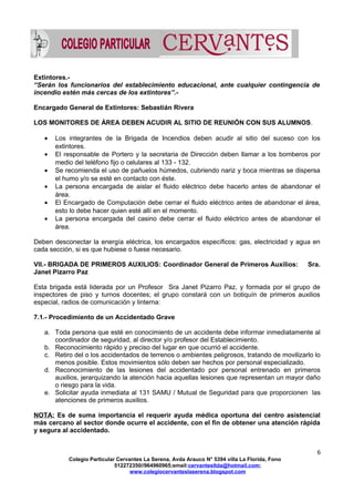 Extintores.-
“Serán los funcionarios del establecimiento educacional, ante cualquier contingencia de
incendio estén más cercas de los extintores”.-
Encargado General de Extintores: Sebastián Rivera
LOS MONITORES DE ÁREA DEBEN ACUDIR AL SITIO DE REUNIÓN CON SUS ALUMNOS.
• Los integrantes de la Brigada de Incendios deben acudir al sitio del suceso con los
extintores.
• El responsable de Portero y la secretaria de Dirección deben llamar a los bomberos por
medio del teléfono fijo o celulares al 133 - 132.
• Se recomienda el uso de pañuelos húmedos, cubriendo nariz y boca mientras se dispersa
el humo y/o se esté en contacto con éste.
• La persona encargada de aislar el fluido eléctrico debe hacerlo antes de abandonar el
área.
• El Encargado de Computación debe cerrar el fluido eléctrico antes de abandonar el área,
esto lo debe hacer quien esté allí en el momento.
• La persona encargada del casino debe cerrar el fluido eléctrico antes de abandonar el
área.
Deben desconectar la energía eléctrica, los encargados específicos: gas, electricidad y agua en
cada sección, si es que hubiese o fuese necesario.
VII.- BRIGADA DE PRIMEROS AUXILIOS: Coordinador General de Primeros Auxilios: Sra.
Janet Pizarro Paz
Esta brigada está liderada por un Profesor Sra Janet Pizarro Paz, y formada por el grupo de
inspectores de piso y turnos docentes; el grupo constará con un botiquín de primeros auxilios
especial, radios de comunicación y linterna:
7.1.- Procedimiento de un Accidentado Grave
a. Toda persona que esté en conocimiento de un accidente debe informar inmediatamente al
coordinador de seguridad, al director y/o profesor del Establecimiento.
b. Reconocimiento rápido y preciso del lugar en que ocurrió el accidente.
c. Retiro del o los accidentados de terrenos o ambientes peligrosos, tratando de movilizarlo lo
menos posible. Estos movimientos sólo deben ser hechos por personal especializado.
d. Reconocimiento de las lesiones del accidentado por personal entrenado en primeros
auxilios, jerarquizando la atención hacia aquellas lesiones que representan un mayor daño
o riesgo para la vida.
e. Solicitar ayuda inmediata al 131 SAMU / Mutual de Seguridad para que proporcionen las
atenciones de primeros auxilios.
NOTA: Es de suma importancia el requerir ayuda médica oportuna del centro asistencial
más cercano al sector donde ocurre el accidente, con el fin de obtener una atención rápida
y segura al accidentado.
6
Colegio Particular Cervantes La Serena, Avda Arauco N° 5394 villa La Florida, Fono
512272350//964960965;email:cervantesltda@hotmail.com;
www.colegiocervanteslaserena.blogspot.com
 