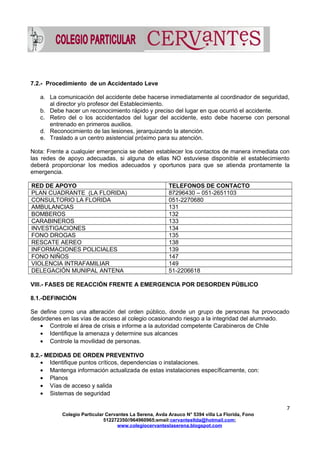 7.2.- Procedimiento de un Accidentado Leve
a. La comunicación del accidente debe hacerse inmediatamente al coordinador de seguridad,
al director y/o profesor del Establecimiento.
b. Debe hacer un reconocimiento rápido y preciso del lugar en que ocurrió el accidente.
c. Retiro del o los accidentados del lugar del accidente, esto debe hacerse con personal
entrenado en primeros auxilios.
d. Reconocimiento de las lesiones, jerarquizando la atención.
e. Traslado a un centro asistencial próximo para su atención.
Nota: Frente a cualquier emergencia se deben establecer los contactos de manera inmediata con
las redes de apoyo adecuadas, si alguna de ellas NO estuviese disponible el establecimiento
deberá proporcionar los medios adecuados y oportunos para que se atienda prontamente la
emergencia.
RED DE APOYO TELEFONOS DE CONTACTO
PLAN CUADRANTE (LA FLORIDA) 87296430 – 051-2651103
CONSULTORIO LA FLORIDA 051-2270680
AMBULANCIAS 131
BOMBEROS 132
CARABINEROS 133
INVESTIGACIONES 134
FONO DROGAS 135
RESCATE AEREO 138
INFORMACIONES POLICIALES 139
FONO NIÑOS 147
VIOLENCIA INTRAFAMILIAR 149
DELEGACIÓN MUNIPAL ANTENA 51-2206618
VIII.- FASES DE REACCIÓN FRENTE A EMERGENCIA POR DESORDEN PÚBLICO
8.1.-DEFINICIÓN
Se define como una alteración del orden público, donde un grupo de personas ha provocado
desórdenes en las vías de acceso al colegio ocasionando riesgo a la integridad del alumnado.
• Controle el área de crisis e informe a la autoridad competente Carabineros de Chile
• Identifique la amenaza y determine sus alcances
• Controle la movilidad de personas.
8.2.- MEDIDAS DE ORDEN PREVENTIVO
• Identifique puntos críticos, dependencias o instalaciones.
• Mantenga información actualizada de estas instalaciones específicamente, con:
• Planos
• Vías de acceso y salida
• Sistemas de seguridad
7
Colegio Particular Cervantes La Serena, Avda Arauco N° 5394 villa La Florida, Fono
512272350//964960965;email:cervantesltda@hotmail.com;
www.colegiocervanteslaserena.blogspot.com
 