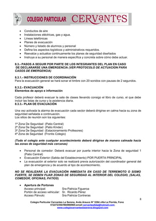 • Conductos de aire
• Instalaciones eléctricas, gas y agua.
• Líneas telefónicas
• Planes de evacuación
• Número y listado de alumnos y personal
• Defina los aspectos logísticos y administrativos requeridos.
• Reevalúe y actualice continuamente los planes de seguridad diseñados
• Instruya a su personal de manera específica y concreta sobre cómo debe actuar.
8.3.- PASOS A SEGUIR POR PARTE DE LOS INTEGRANTES DEL PLAN EN CASO
DE DECLARARSE UNA EMERGENCIA (VER PROTOCOLO DE ACTUACION PARA
CASOS DE EMERGENCIA)
8.3.1.- INSTRUCCIONES DE COORDINACIÓN
Para la evacuación general se hará sonar el timbre con 20 sonidos con pausas de 2 segundos.
8.3.2.- EVACUACIÓN
Elementos de apoyo e información
Cada profesor deberá evacuar la sala de clases llevando consigo el libro de curso, el que debe
incluir las listas de curso y la asistencia diaria.
8.3.3.- PLAN DE EVACUACIÓN
Una vez activada la alarma de evacuación cada sector deberá dirigirse en calma hacia su zona de
seguridad señalada a continuación.
Los sitios de reunión son los siguientes:
1ª Zona De Seguridad (Patio Central)
2ª Zona De Seguridad (Patio Kínder)
3ª Zona De Seguridad (Estacionamiento Profesores)
4ª Zona de Seguridad (Frontis Colegio)
(Todo el colegio ante cualquier acontecimiento deberá dirigirse de manera calmada hacia
las zonas de seguridad más cercanas)
• Personal de comedor: Deberá evacuar por puerta interior hacia la Zona de seguridad 1
(Patio Central)
• Evacuación Exterior (Salida del Establecimiento) POR PUERTA PRINCIPAL
• La evacuación al exterior solo se realizará previa autorización del coordinador general del
plan de emergencia y de acuerdo al tipo de acontecimiento.
NO SE REALIZARÁ LA EVACUACIÓN INMEDIATA EN CASO DE TERREMOTO O SISMO
FUERTE, SE DEBEN FIJAR ZONAS DE SEGURIDAD AL INTERIOR DEL COLEGIO, (SALAS,
COMEDOR, OFICINAS, PATIOS)
• Apertura de Portones
Acceso principal: Sra Patricia Figueroa
Portón de acceso vehicular: Sr. Ricardo Pérez
Acceso Párvulo: Sra Patricia Contreras
8
Colegio Particular Cervantes La Serena, Avda Arauco N° 5394 villa La Florida, Fono
512272350//964960965;email:cervantesltda@hotmail.com;
www.colegiocervanteslaserena.blogspot.com
 