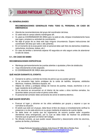 IX.- GENERALIDADES
RECOMENDACIONES GENERALES PARA TODO EL PERSONAL EN CASO DE
EMERGENCIA
• Atienda las recomendaciones del grupo del coordinador del área.
• Si usted está en campo abierto manténgase allí.
• Si usted es COORDINADOR DE ÁREA pero no está en ella, diríjase inmediatamente hacia
ese lugar y empiece su actividad de coordinación.
• No deje el grupo de su área solo bajo ninguna circunstancia. Espere instrucciones del
coordinador del área (por radio o alto parlante).
• En el momento de la evacuación todo el personal debe salir libre de elementos (maletines,
cartucheras, loncheras, bolsos, etc.)
• En caso de temblor o terremoto esperar 40 segundos en sitio seguro antes de abandonar
la sala de clases.
9.1.- EN CASO DE SISMO
RECOMENDACIONES ESPECÍFICAS
• Mantenga permanentemente las puertas abiertas o ajustadas y libre de obstáculos.
• Vaya directamente al sitio asignado.
• El COORDINADOR DE ÁREA debe permanecer en su área.
QUÉ HACER DURANTE EL EVENTO:
• Conserve la calma y controle los brotes de pánico que se puedan generar.
• Si se encuentra bajo techo protéjase de la caída de ladrillos, lámparas, artefactos
eléctricos, maderas, biblioteca equipos, etc.
• Aléjese de vidrios y protéjase debajo de marcos de puertas, mesas, escritorios o en un
lugar resistente de la edificación.
• Si los alumnos se encuentran en el interior de las aulas u otros recintos cerrados, los
docentes deben procurar evitar el pánico entre ellos.
• El personal del comedor debe cerciorarse de cerrar el sistema eléctrico.
QUÉ HACER DESPUÉS
• Evacuar el lugar y ubicarse en los sitios señalados por grupos y esperar a que se
normalice la situación.
• El adulto que esté con el grupo, debe llevar el libro de clases e inmediatamente verificar la
presencia o no de cada alumno en su grupo mediante el sistema de cuenta rápida.
• Se debe tener en cuenta que los organismos de socorro pueden estar ocupados
atendiendo otras emergencias, por lo cual se debe tratar de resolver los problemas
menores que se generen al interior del Colegio.
• No difunda rumores, ya que puede causar descontrol y desconcierto entre los alumnos,
padres de familia y familiares.
9
Colegio Particular Cervantes La Serena, Avda Arauco N° 5394 villa La Florida, Fono
512272350//964960965;email:cervantesltda@hotmail.com;
www.colegiocervanteslaserena.blogspot.com
 