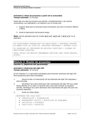 Elementos de Intel® Educar
Enfoque de aprendizaje basado en proyectos

Actividad 3: Ideas de proyectos a partir de la comunidad
Tiempo estimado: 15 minutos
Desarrolle una idea de proyecto que aborde; simultáneamente y de manera
contundente, sus estándares y se relacione con el mundo real.
1. Sugiera ideas para el escenario para el proyecto, tal como lo hicieron Alberto
y María.
2. Anote la descripción del proyecto abajo.
Nota: Vea los ejemplos para los niveles de 2° a 5°, de 6° a 8° y de 9° a 12° en el
Apéndice.

LOS ESTUDIANTES DESARROLLAN SUS HABILIDADES Y DESTREZAS DESPUÉS
DE HABER VISTO EL VIDEO DE DESASTRES NATURALES Y DEFENSA CIVIL.
SE ORGANIZAN SE CONVIERTEN EN ARTISTAS VERIFICAN Y DISEÑAN SUS
HABILIDADES RESALTAN.
OTROS GRUPOS SON MÉDICOS ENFERMERAS EXPLICAN COMO CURAR HERIDAS,
GOLPES.

Módulo 2: Diseño de proyectos
Lección 2: Objetivos del aprendizaje
Actividad 1: Destrezas del siglo XXI
Tiempo estimado: 10 minutos
En los módulos 3 y 5 aprenderá estrategias para fomentar destrezas del siglo XXI.
Para prepararse para esas actividades:
1.

Revise la lista y la descripción de las destrezas del siglo XXI asignada a
esta actividad.

2.

Identifique las cuatro destrezas más importantes del siglo XXI que usted
desea abordar en su clase. Si durante este curso está creando un proyecto
sencillo, identifique las cuatro destrezas más importantes del siglo XXI para ese
proyecto específico.

3.

Anote sus ideas abajo.

DESTREZAS DEL SIGLO XXI:
• COMUNICACIÓN Y COLABORACIÓN
• PENSAMIENTO CRÍTICO Y RESOLUCIÓN DE PROBLEMAS
• INICIATIVA Y AUTONOMÍA
•

CREATIVIDAD E INNOVACIÓN

Derechos de autor © 2009, Corporación Intel. Todos los derechos reservados.

Página 10 de 45

 