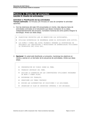Elementos de Intel® Educar
Enfoque de aprendizaje basado en proyectos

Módulo 2: Diseño de proyectos
Lección 5: Diseño de actividades

Actividad 1: Planificación de las actividades
Tiempo estimado: 10 minutos (25 minutos en caso de completar la actividad
opcional)
1. Con las destrezas del siglo XXI proyectadas en mente, idee algunos tipos de
actividades centradas en el estudiante que desee incorporar en su clase,
independientemente del proyecto. Considere maneras de cómo podría integrar la
tecnología. Anote sus ideas abajo.
•

PLANIFICAR PROYECTOS QUE SE BENEFICIEN LOS ESTUDIANTES.

•

UTILIZAR ESTRATEGIAS DE ENSEÑANZA DONDE EL ESTUDIANTE ESTE ACTIVO.

•

LOS NIÑOS Y NIÑAS DEL NIVEL PRIMARIO TENDRÁN LA OPORTUNIDAD DE
DESCUBRIR SUS INQUIETUDES Y NECESIDADES DE APRENDIZAJES UTILIZANDO
LA TECNOLOGÍA DEL SIGLO XXI.

2. Opcional: Si usted está diseñando un proyecto, mantenga los objetivos en
mente y piense en un borrador de la secuencia de actividades. Anote sus ideas
abajo.

•

PRESENTACIÓN DE VIDEOS SOBRE EL TEMA.

•

TRABAJOS GRUPALES DEL TEMA.

•

APLICAN LO APRENDIDO EN LAS COMPUTADORAS UTILIZANDO PROGRAMAS
DE WORD Y POWER POINT.

•

EXPONDRAN SUS TRABAJOS.

•

DEBATIRÁN LOS TEMAS TRATADOS

•

BUSCAN LAS ALTERNATIVAS DE SOLUCIONES Y LO APLICARAN.

•

ORGANIZAN SU PLAN DE SEGURIDAD INTEGRAL Y SUS BRIGADAS.

Derechos de autor © 2009, Corporación Intel. Todos los derechos reservados.

Página 13 de 45

 
