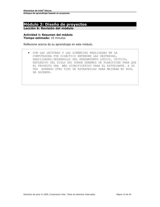 Elementos de Intel® Educar
Enfoque de aprendizaje basado en proyectos

Módulo 2: Diseño de proyectos
Lección 6: Revisión del módulo
Actividad 1: Resumen del módulo
Tiempo estimado: 10 minutos
Reflexione acerca de su aprendizaje en este módulo.

•

CON LAS LECTURAS Y LAS DINÁMICAS REALIZADAS EN LA
COMPUTADORA FUE DIDÁCTICO ENTENDER LAS DESTREZAS,
HABILIDADES.DESARROLLO DEL PENSAMIENTO LÓGICO, CRITICO,
REFLEXIVO DEL SIGLO XXI DONDE DEBEMOS DE PLANIFICAR PARA QUE
EL PROYECTO SEA MÁS SIGNIFICATIVO PARA EL ESTUDIANTE. A SU
VEZ APRENDO OTRO TIPO DE ESTRATEGIAS PARA MEJORAR MI ROOL
DE DOCENTE.

Derechos de autor © 2009, Corporación Intel. Todos los derechos reservados.

Página 14 de 45

 
