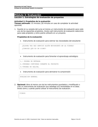 Elementos de Intel® Educar
Enfoque de aprendizaje basado en proyectos

Módulo 3: Evaluación

Lección 1: Estrategias de evaluación de proyectos
Actividad 2: Propósitos de la evaluación
Tiempo estimado: 15 minutos (30 minutos en caso de completar la actividad
opcional)
1. Guarde en su carpeta del curso al menos un instrumento de evaluación para cada
uno de los siguientes propósitos. Anote cuál instrumento de evaluación selecciona
para cada propósito y cómo podría utilizarlo en un proyecto.
Propósitos de la evaluación
•

Instrumento de evaluación para estimar las necesidades del estudiante
¿ALGUNA VEZ HAS SENTIDO ALGÚN MOVIMIENTO EN LA TIERRA?
¿CONOCES QUE ES UN SISMO?

•

Instrumento de evaluación para fomentar el aprendizaje estratégico

1.- PRUEBA DE ENTRADA
2.-PRUEBAS CONTINUAS DURANTE EL PROYECTO
3.-PRUEBA DE SALIDA.
•

Instrumento de evaluación para demostrar la comprensión

EVALUACION GENERAL

2. Opcional: Abra al menos uno de los instrumentos guardados y modifíquelo o
cree un instrumento de evaluación que satisfaga sus necesidades en la clase.
Anote cómo y cuándo podría utilizar el instrumento de evaluación.
VIDEOS

Derechos de autor © 2009, Corporación Intel. Todos los derechos reservados.

Página 15 de 45

 