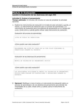 Elementos de Intel® Educar
Enfoque de aprendizaje basado en proyectos

Módulo 3: Evaluación

Lección 2: Evaluación de las destrezas del siglo XXI
Actividad 3: Evaluar el pensamiento
Tiempo estimado: 15 minutos (30 minutos en caso de completar la actividad
opcional)
1. Explore los instrumentos de evaluación en la tabla de esta actividad y guarde, al
menos, un instrumento de evaluación para un proceso de aprendizaje y un
instrumento de evaluación para una destreza de pensamiento en su carpeta del
curso. Anote cómo y cuándo podría utilizar cada instrumento de evaluación.
Evaluación del proceso de aprendizaje:
LISTA DE COTEJO DE CREATIVIDAD

¿Cómo podría usar esta evaluación?
RELLENARAN UNA LISTA DE COTEJO EN LA CUAL ELLOS EVALUARAN SU
CREATIVIDAD DURANTE EL PROYECTO

Evaluación de las destrezas de pensamiento:
MATRIZ DE VALORACION DE PENSAMIENTO CRITICO

¿Cómo podría usar esta evaluación?
LOS ESTUDIANTES UTILIZARAN EL MATRIZ DE VALORACION DE PENSAMIENTO
CRITICO PARA EVALUAR SUS APORTACIONES Y REFLEXIONES DURANTE EL
PROYECTO

2. Opcional: Modifique o cree al menos un instrumento de evaluación sobre un
proceso de aprendizaje o de una destreza de pensamiento para atender las
necesidades de su clase. Anote cómo y cuándo usaría el instrumento de
evaluación.

Derechos de autor © 2009, Corporación Intel. Todos los derechos reservados.

Página 16 de 45

 