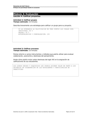 Elementos de Intel® Educar
Enfoque de aprendizaje basado en proyectos

Módulo 3: Evaluación

Lección 4: Calificar proyectos
Actividad 2: Calificar grupos
Tiempo estimado: 10 minutos
Describa brevemente una estrategia para calificar un grupo para su proyecto.
YO LE OTORGARIA LA CALIFICACION EN TRES PUNTOS LOS CUALES SON:
INDIVIDUAL: 40 %
GRUPAL: 50 %
AUTOEVALUACION Y COHEVALUACION: 10%

Actividad 3: Calificar procesos
Tiempo estimado: 10 minutos
Piense entorno a varios instrumentos y métodos que podría utilizar para evaluar
colaboración, autonomía y destrezas del pensamiento.
Anote cómo podría incluir estas destrezas del siglo XXI en la asignación de
calificaciones de sus estudiantes.
LOS LOGROS HECHOS Y ADQUIRIDOS LES PODRIA ASIGNAR VALOR EN TANTO A LOS
CRITERIOS DE COLABORACION DE LOS ESTUDIANTES Y PARTICIPACION DE
CREATIVIDAD

Derechos de autor © 2009, Corporación Intel. Todos los derechos reservados.

Página 20 de 45

 