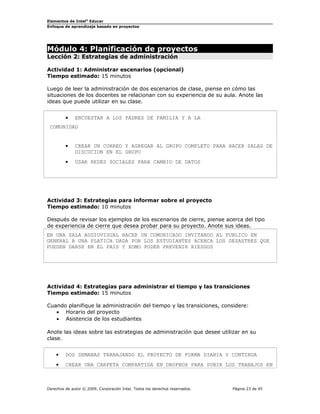 Elementos de Intel® Educar
Enfoque de aprendizaje basado en proyectos

Módulo 4: Planificación de proyectos
Lección 2: Estrategias de administración

Actividad 1: Administrar escenarios (opcional)
Tiempo estimado: 15 minutos
Luego de leer la administración de dos escenarios de clase, piense en cómo las
situaciones de los docentes se relacionan con su experiencia de su aula. Anote las
ideas que puede utilizar en su clase.
•

ENCUESTAR A LOS PADRES DE FAMILIA Y A LA

COMUNIDAD
•

CREAR UN CORREO Y AGREGAR AL GRUPO COMPLETO PARA HACER SALAS DE
DISCUCION EN EL GRUPO

•

USAR REDES SOCIALES PARA CAMBIO DE DATOS

Actividad 3: Estrategias para informar sobre el proyecto
Tiempo estimado: 10 minutos
Después de revisar los ejemplos de los escenarios de cierre, piense acerca del tipo
de experiencia de cierre que desea probar para su proyecto. Anote sus ideas.
EN UNA SALA AUDIOVISUAL HACER UN COMUNICADO INVITANDO AL PUBLICO EN
GENERAL A UNA PLATICA DADA POR LOS ESTUDIANTES ACERCA LOS DESASTRES QUE
PUEDEN DARSE EN EL PAIS Y XOMO PODER PREVENIR RIESGOS

Actividad 4: Estrategias para administrar el tiempo y las transiciones
Tiempo estimado: 15 minutos
Cuando planifique la administración del tiempo y las transiciones, considere:
• Horario del proyecto
• Asistencia de los estudiantes
Anote las ideas sobre las estrategias de administración que desee utilizar en su
clase.
•

DOS SEMANAS TRABAJANDO EL PROYECTO DE FORMA DIARIA Y CONTINUA

•

CREAR UNA CARPETA COMPARTIDA EN DROPBOX PARA SUBIR LOS TRABAJOS EN

Derechos de autor © 2009, Corporación Intel. Todos los derechos reservados.

Página 23 de 45

 