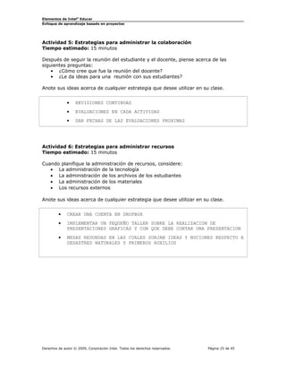 Elementos de Intel® Educar
Enfoque de aprendizaje basado en proyectos

Actividad 5: Estrategias para administrar la colaboración
Tiempo estimado: 15 minutos
Después de seguir la reunión del estudiante y el docente, piense acerca de las
siguientes preguntas:
• ¿Cómo cree que fue la reunión del docente?
• ¿Le da ideas para una reunión con sus estudiantes?
Anote sus ideas acerca de cualquier estrategia que desee utilizar en su clase.
•

REVISIONES CONTINUAS

•

EVALUACIONES EN CADA ACTIVIDAD

•

DAR FECHAS DE LAS EVALUACIONES PROXIMAS

Actividad 6: Estrategias para administrar recursos
Tiempo estimado: 15 minutos
Cuando planifique la administración de recursos, considere:
• La administración de la tecnología
• La administración de los archivos de los estudiantes
• La administración de los materiales
• Los recursos externos
Anote sus ideas acerca de cualquier estrategia que desee utilizar en su clase.
•

CREAR UNA CUENTA EN DROPBOX

•

IMPLEMENTAR UN PEQUEÑO TALLER SOBRE LA REALIZACION DE
PRESENTACIONES GRAFICAS Y CON QUE DEBE CONTAR UNA PRESENTACION

•

MESAS REDONDAS EN LAS CUALES SURJAN IDEAS Y NOCIONES RESPECTO A
DESASTRES NATURALES Y PRIMEROS AUXILIOS

Derechos de autor © 2009, Corporación Intel. Todos los derechos reservados.

Página 25 de 45

 