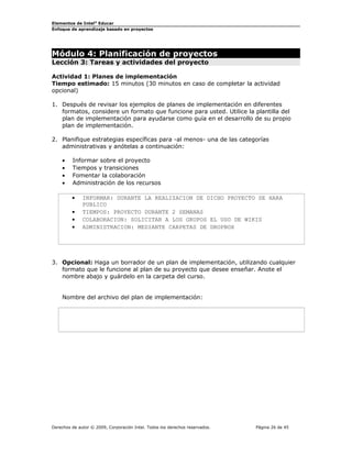 Elementos de Intel® Educar
Enfoque de aprendizaje basado en proyectos

Módulo 4: Planificación de proyectos
Lección 3: Tareas y actividades del proyecto

Actividad 1: Planes de implementación
Tiempo estimado: 15 minutos (30 minutos en caso de completar la actividad
opcional)
1. Después de revisar los ejemplos de planes de implementación en diferentes
formatos, considere un formato que funcione para usted. Utilice la plantilla del
plan de implementación para ayudarse como guía en el desarrollo de su propio
plan de implementación.
2. Planifique estrategias específicas para -al menos- una de las categorías
administrativas y anótelas a continuación:
•
•
•
•

Informar sobre el proyecto
Tiempos y transiciones
Fomentar la colaboración
Administración de los recursos
•
•
•
•

INFORMAR: DURANTE LA REALIZACION DE DICHO PROYECTO SE HARA
PUBLICO
TIEMPOS: PROYECTO DURANTE 2 SEMANAS
COLABORACION: SOLICITAR A LOS GRUPOS EL USO DE WIKIS
ADMINISTRACION: MEDIANTE CARPETAS DE DROPBOX

3. Opcional: Haga un borrador de un plan de implementación, utilizando cualquier
formato que le funcione al plan de su proyecto que desee enseñar. Anote el
nombre abajo y guárdelo en la carpeta del curso.
Nombre del archivo del plan de implementación:

Derechos de autor © 2009, Corporación Intel. Todos los derechos reservados.

Página 26 de 45

 