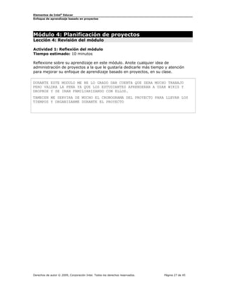 Elementos de Intel® Educar
Enfoque de aprendizaje basado en proyectos

Módulo 4: Planificación de proyectos
Lección 4: Revisión del módulo
Actividad 1: Reflexión del módulo
Tiempo estimado: 10 minutos
Reflexione sobre su aprendizaje en este módulo. Anote cualquier idea de
administración de proyectos a la que le gustaría dedicarle más tiempo y atención
para mejorar su enfoque de aprendizaje basado en proyectos, en su clase.
DURANTE ESTE MODULO ME HE LO GRADO DAR CUENTA QUE SERA MUCHO TRABAJO
PERO VALDRA LA PENA YA QUE LOS ESTUDIANTES APRENDERAN A USAR WIKIS Y
DROPBOX Y SE IRAN FAMILIARIZANDO CON ELLOS.
TAMBIEN ME SERVIRA DE MUCHO EL CRONOGRAMA DEL PROYECTO PARA LLEVAR LOS
TIEMPOS Y ORGANIZARME DURANTE EL PROYECTO

Derechos de autor © 2009, Corporación Intel. Todos los derechos reservados.

Página 27 de 45

 